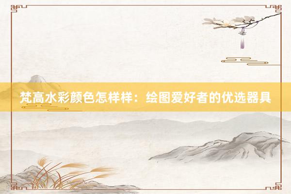 梵高水彩颜色怎样样：绘图爱好者的优选器具
