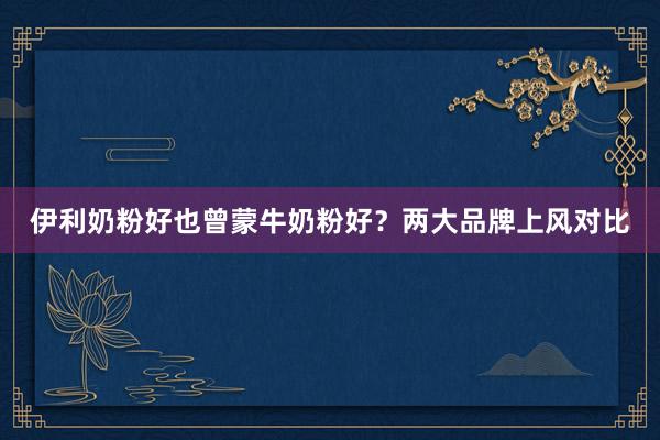 伊利奶粉好也曾蒙牛奶粉好？两大品牌上风对比