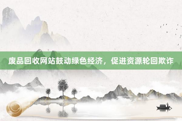 废品回收网站鼓动绿色经济，促进资源轮回欺诈