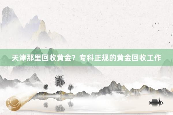 天津那里回收黄金？专科正规的黄金回收工作